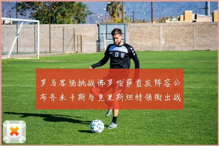 罗马客场挑战佛罗伦萨首发阵容公布齐米卡斯与克里斯坦特领衔出战