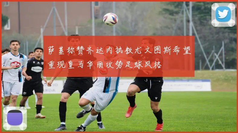 萨基称赞齐达内执教尤文图斯希望重现皇马华丽攻势足球风格