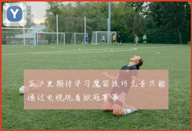 亚沙里期待学习魔笛技巧无奈只能通过电视观看欧冠赛事
