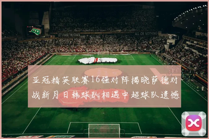 亚冠精英联赛16强对阵揭晓萨德对战新月日韩球队相遇中超球队遗憾出局