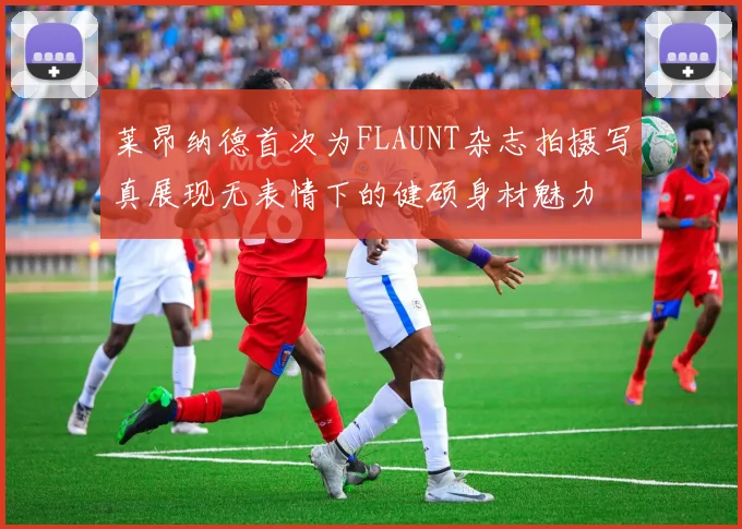 莱昂纳德首次为FLAUNT杂志拍摄写真展现无表情下的健硕身材魅力