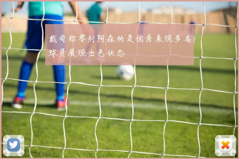戴奇称零封阿森纳是优秀表现多名球员展现出色状态