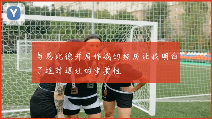 与恩比德并肩作战的经历让我明白了适时退让的重要性