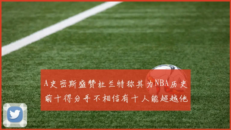 A史密斯盛赞杜兰特称其为NBA历史前十得分手不相信有十人能超越他