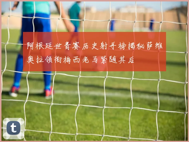 阿根廷世青赛历史射手榜揭秘萨维奥拉领衔梅西老马紧随其后