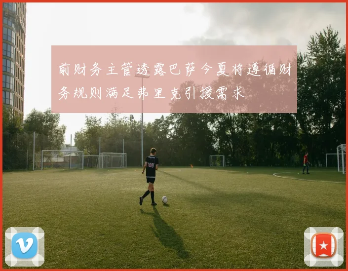 前财务主管透露巴萨今夏将遵循财务规则满足弗里克引援需求