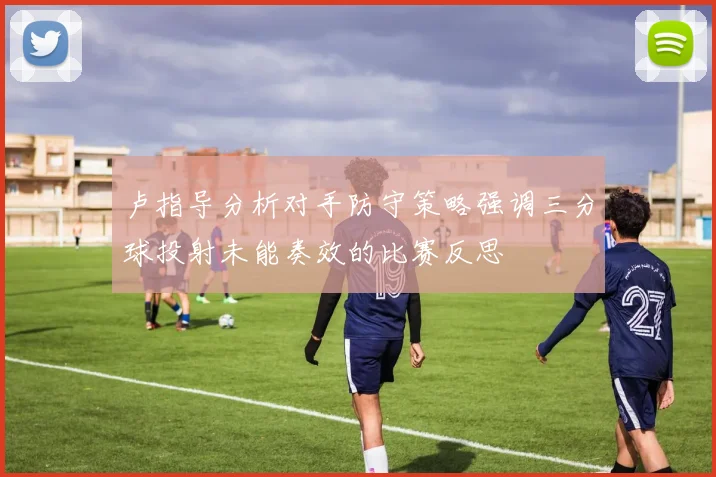 卢指导分析对手防守策略强调三分球投射未能奏效的比赛反思