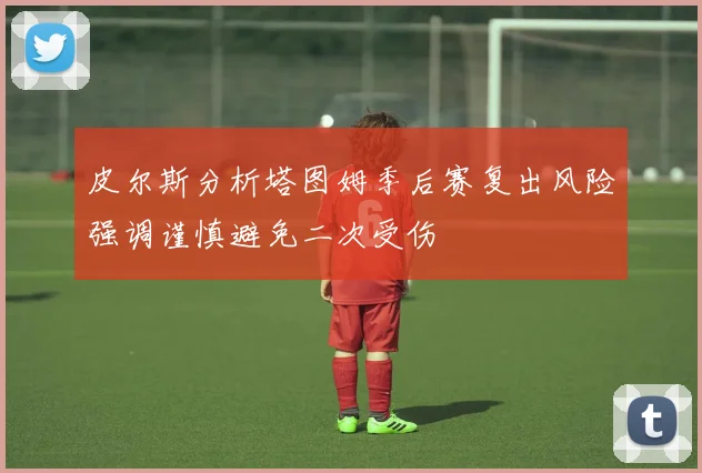皮尔斯分析塔图姆季后赛复出风险强调谨慎避免二次受伤