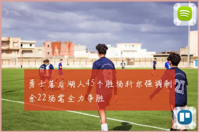 勇士落后湖人45个胜场科尔强调剩余22场需全力争胜