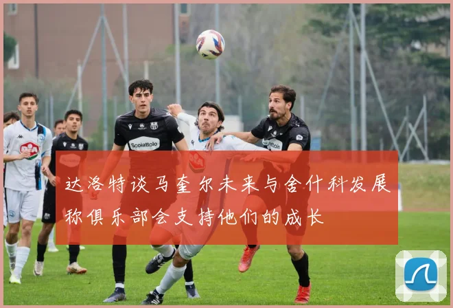 达洛特谈马奎尔未来与舍什科发展称俱乐部会支持他们的成长