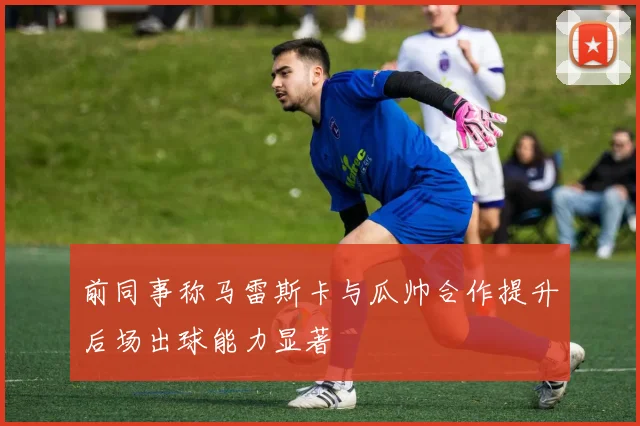 前同事称马雷斯卡与瓜帅合作提升后场出球能力显著