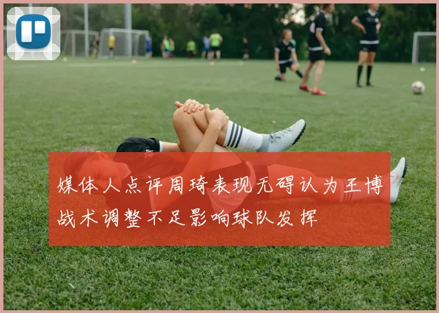 媒体人点评周琦表现无碍认为王博战术调整不足影响球队发挥