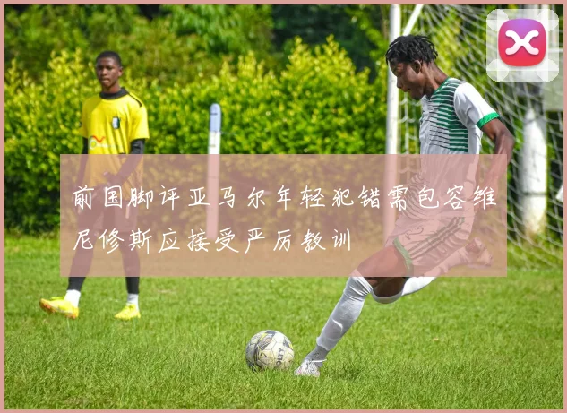 前国脚评亚马尔年轻犯错需包容维尼修斯应接受严厉教训