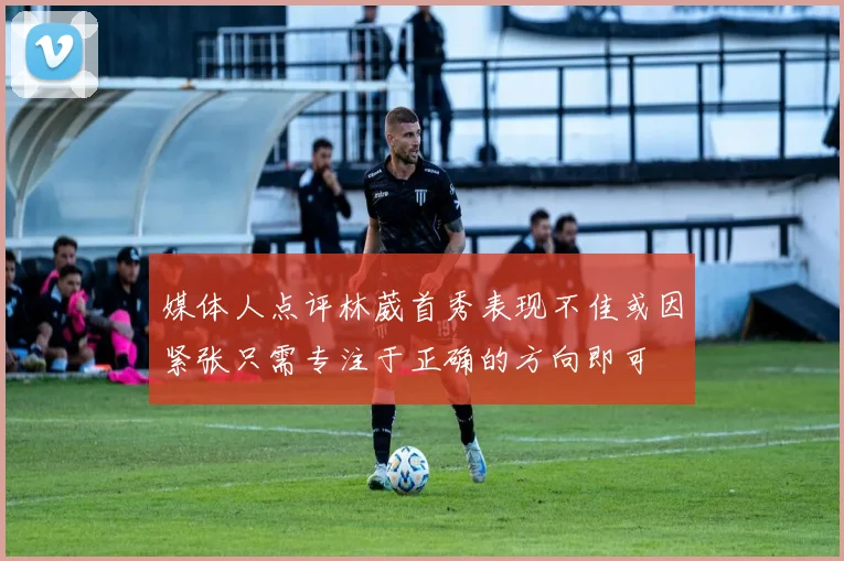 媒体人点评林葳首秀表现不佳或因紧张只需专注于正确的方向即可