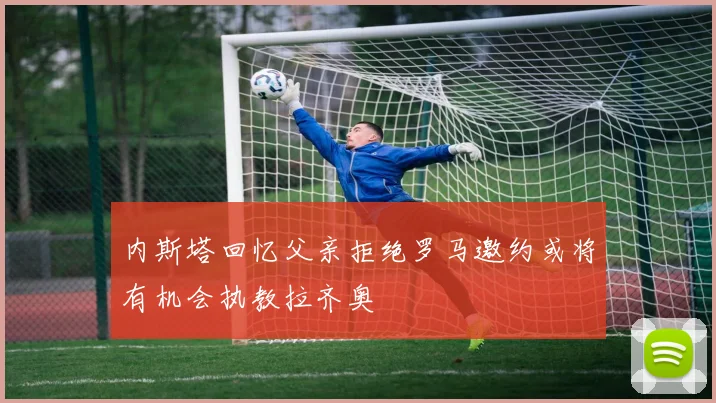 内斯塔回忆父亲拒绝罗马邀约或将有机会执教拉齐奥