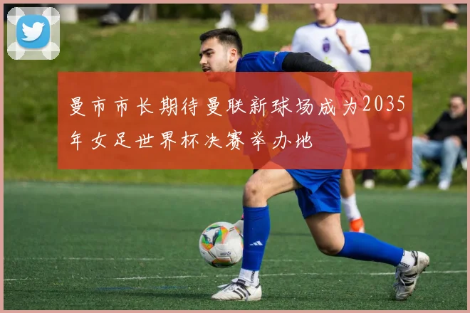 曼市市长期待曼联新球场成为2035年女足世界杯决赛举办地