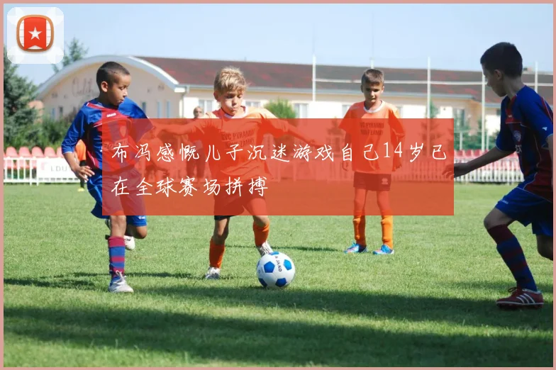 布冯感慨儿子沉迷游戏自己14岁已在全球赛场拼搏