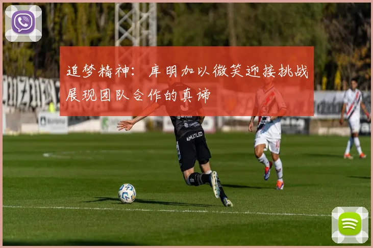 追梦精神：库明加以微笑迎接挑战展现团队合作的真谛