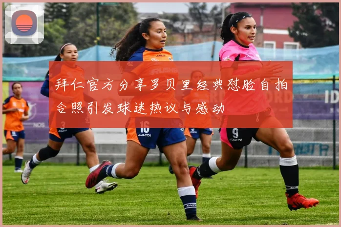 拜仁官方分享罗贝里经典怼脸自拍合照引发球迷热议与感动