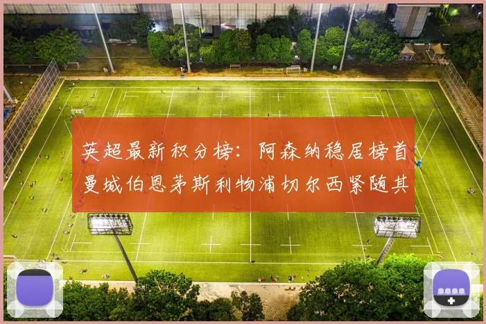 英超最新积分榜：阿森纳稳居榜首曼城伯恩茅斯利物浦切尔西紧随其后