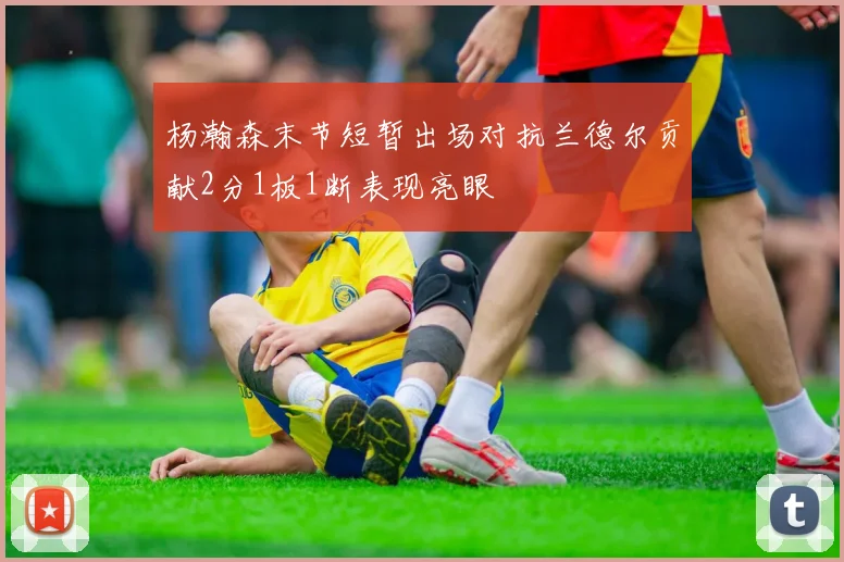 杨瀚森末节短暂出场对抗兰德尔贡献2分1板1断表现亮眼