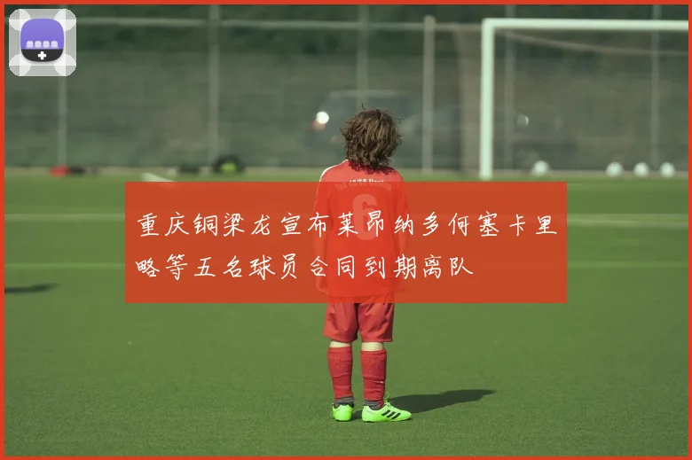 重庆铜梁龙宣布莱昂纳多何塞卡里略等五名球员合同到期离队