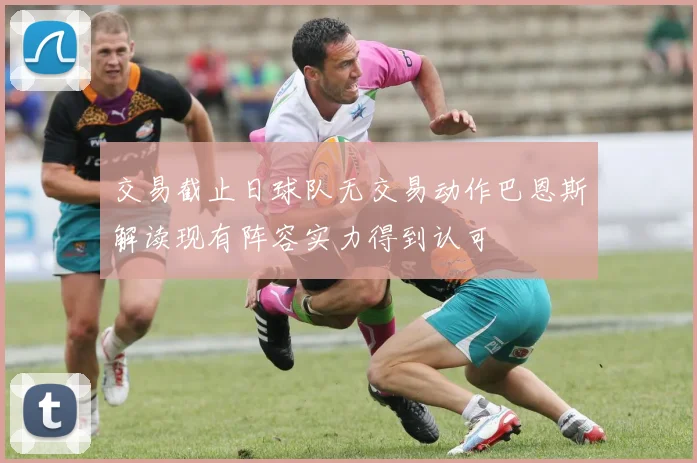 交易截止日球队无交易动作巴恩斯解读现有阵容实力得到认可
