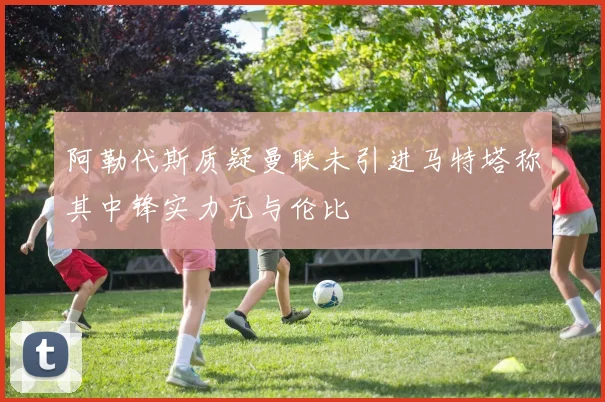 阿勒代斯质疑曼联未引进马特塔称其中锋实力无与伦比