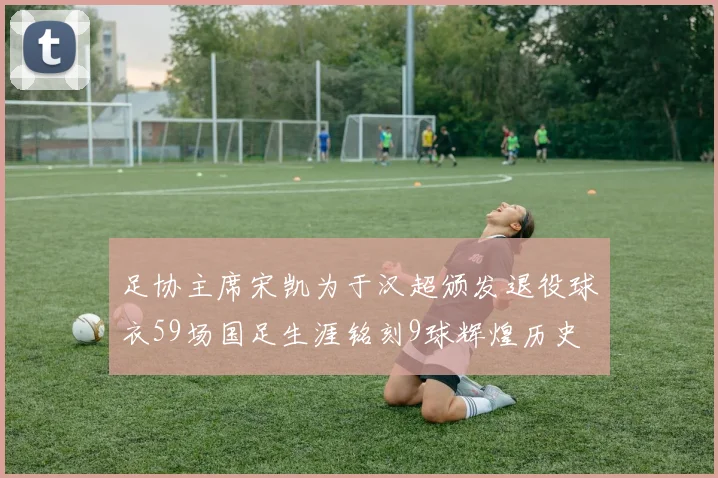 足协主席宋凯为于汉超颁发退役球衣59场国足生涯铭刻9球辉煌历史
