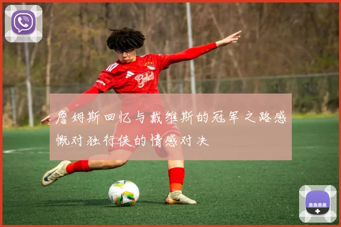 詹姆斯回忆与戴维斯的冠军之路感慨对独行侠的情感对决