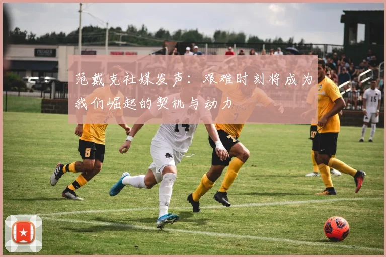 范戴克社媒发声：艰难时刻将成为我们崛起的契机与动力