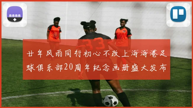 廿年风雨同行初心不改上海海港足球俱乐部20周年纪念画册盛大发布