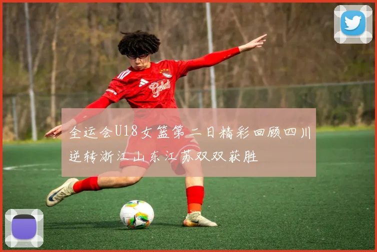 全运会U18女篮第二日精彩回顾四川逆转浙江山东江苏双双获胜