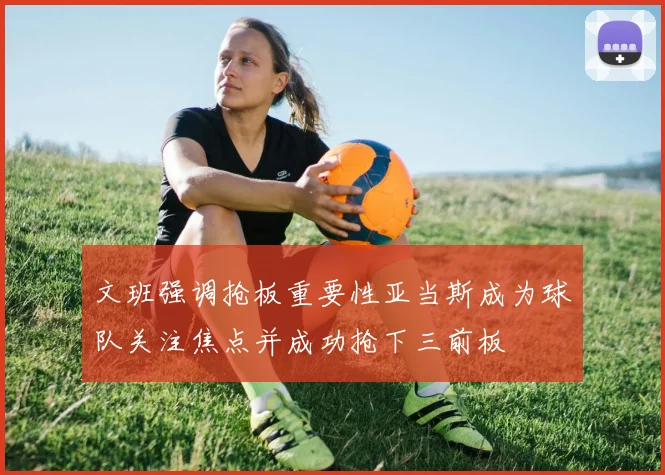 文班强调抢板重要性亚当斯成为球队关注焦点并成功抢下三前板