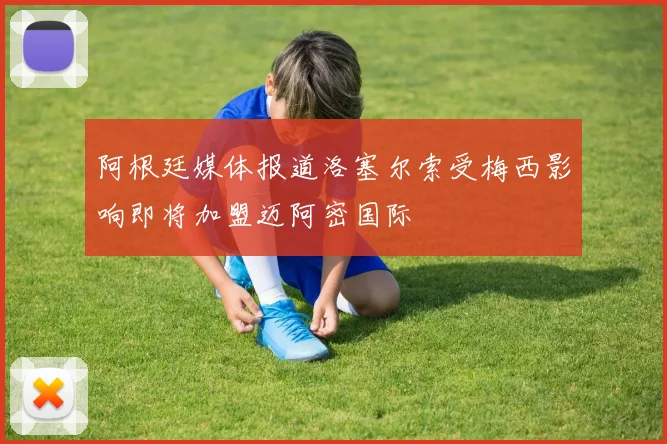 阿根廷媒体报道洛塞尔索受梅西影响即将加盟迈阿密国际