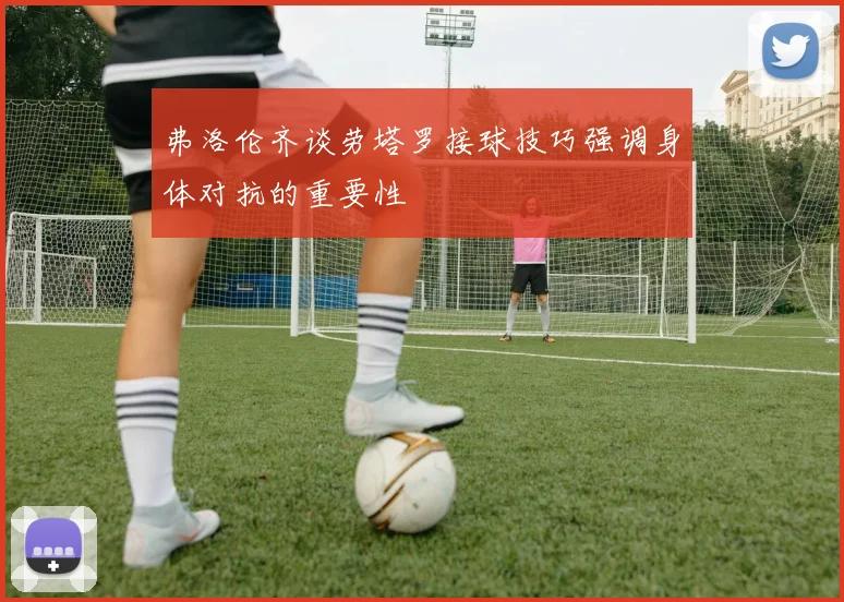 弗洛伦齐谈劳塔罗接球技巧强调身体对抗的重要性