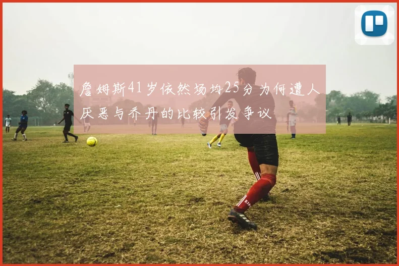 詹姆斯41岁依然场均25分为何遭人厌恶与乔丹的比较引发争议