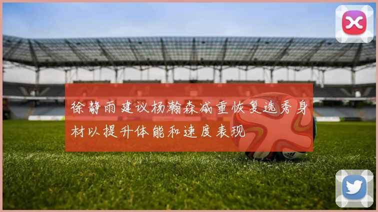 徐静雨建议杨瀚森减重恢复选秀身材以提升体能和速度表现